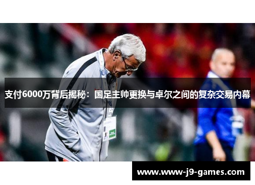 支付6000万背后揭秘：国足主帅更换与卓尔之间的复杂交易内幕