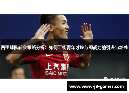 西甲球队转会策略分析:如何平衡青年才俊与即战力的引进与培养 西甲球队转会策略分析:如何平衡青年才俊与即战力的引进与培养