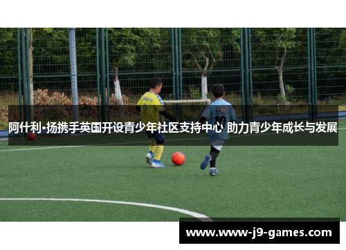 阿什利·扬携手英国开设青少年社区支持中心 助力青少年成长与发展 阿什利·扬携手英国开设青少年社区支持中心 助力青少年成长与发展