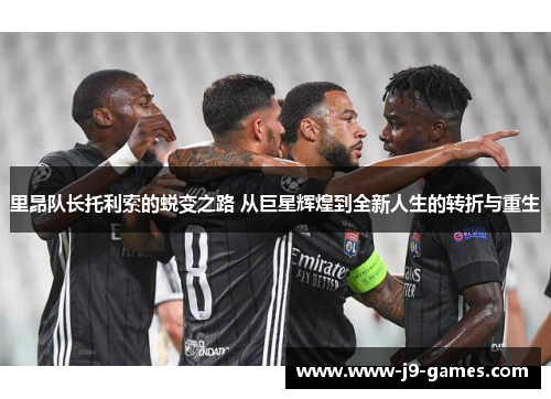 里昂队长托利索的蜕变之路 从巨星辉煌到全新人生的转折与重生