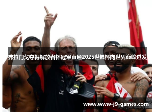 弗拉门戈夺得解放者杯冠军直通2025世俱杯向世界巅峰进发